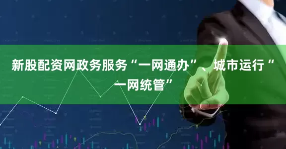 新股配资网政务服务“一网通办”、城市运行“一网统管”
