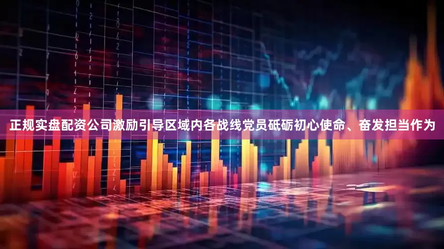 正规实盘配资公司激励引导区域内各战线党员砥砺初心使命、奋发担当作为