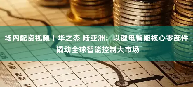 场内配资视频丨华之杰 陆亚洲：以锂电智能核心零部件 撬动全球智能控制大市场