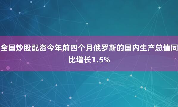 全国炒股配资今年前四个月俄罗斯的国内生产总值同比增长1.5%