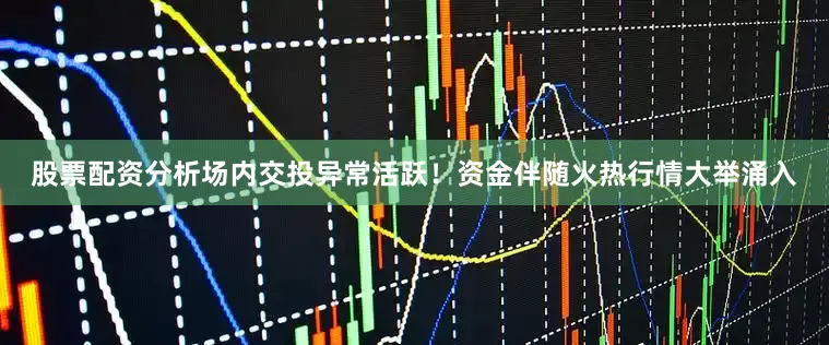 股票配资分析场内交投异常活跃！资金伴随火热行情大举涌入