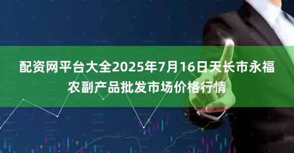 配资网平台大全2025年7月16日天长市永福农副产品批发市场价格行情