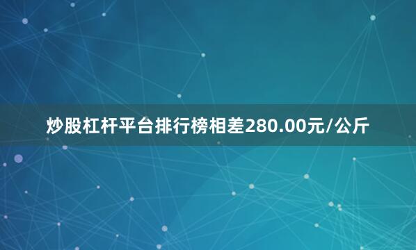 炒股杠杆平台排行榜相差280.00元/公斤