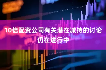 10倍配资公司有关潜在减持的讨论仍在进行中