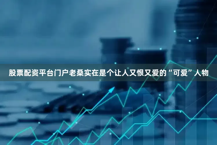 股票配资平台门户老桑实在是个让人又恨又爱的“可爱”人物