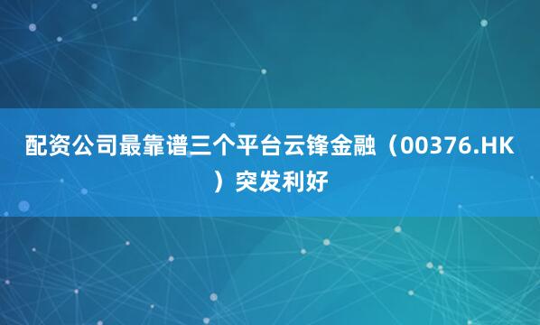 配资公司最靠谱三个平台云锋金融（00376.HK）突发利好