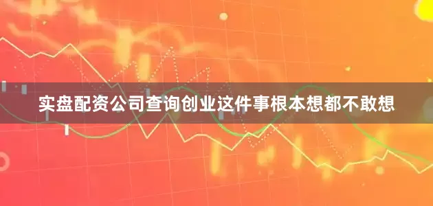 实盘配资公司查询创业这件事根本想都不敢想
