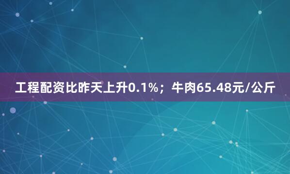 工程配资比昨天上升0.1%；牛肉65.48元/公斤