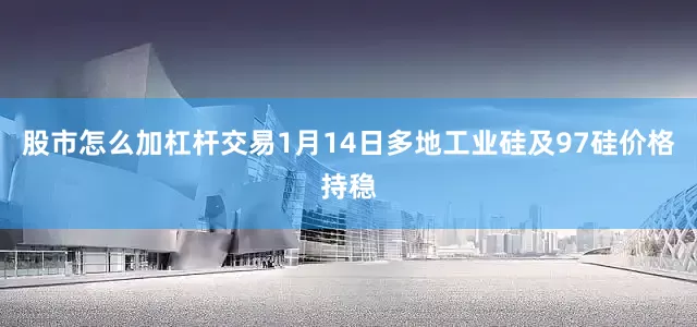 股市怎么加杠杆交易1月14日多地工业硅及97硅价格持稳