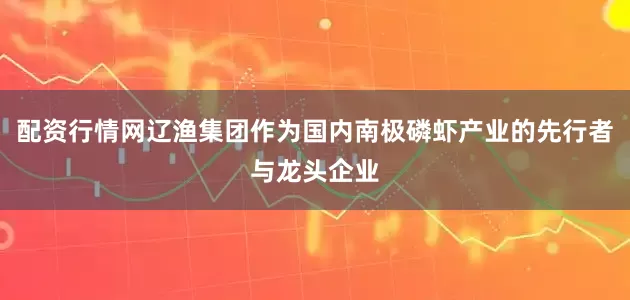 配资行情网辽渔集团作为国内南极磷虾产业的先行者与龙头企业