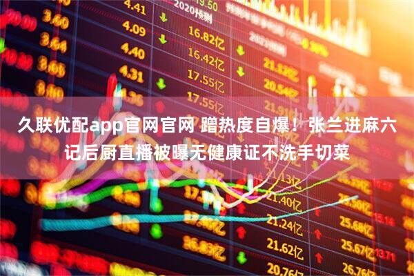 久联优配app官网官网 蹭热度自爆！张兰进麻六记后厨直播被曝无健康证不洗手切菜