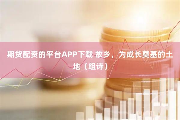 期货配资的平台APP下载 故乡，为成长奠基的土地（组诗）