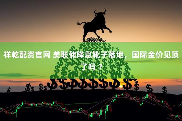 祥乾配资官网 美联储降息靴子落地，国际金价见顶了吗 ？