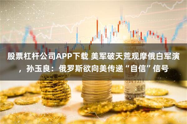 股票杠杆公司APP下载 美军破天荒观摩俄白军演，孙玉良：俄罗斯欲向美传递“自信”信号