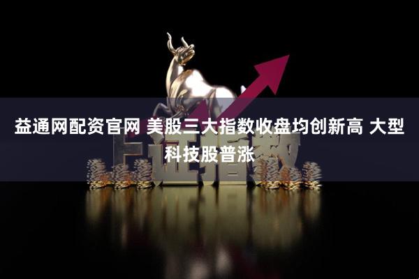 益通网配资官网 美股三大指数收盘均创新高 大型科技股普涨