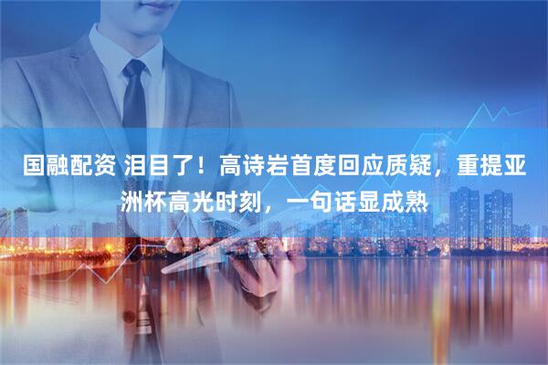 国融配资 泪目了！高诗岩首度回应质疑，重提亚洲杯高光时刻，一句话显成熟