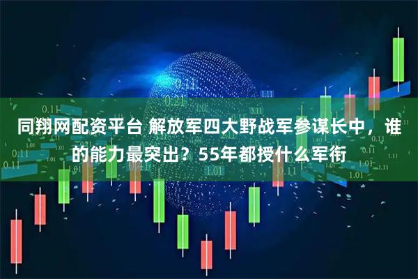 同翔网配资平台 解放军四大野战军参谋长中，谁的能力最突出？55年都授什么军衔