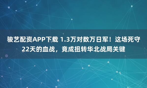 骏艺配资APP下载 1.3万对数万日军！这场死守22天的血战，竟成扭转华北战局关键