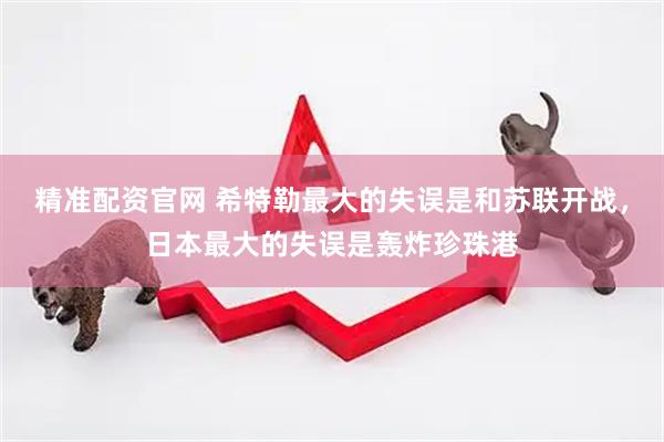 精准配资官网 希特勒最大的失误是和苏联开战，日本最大的失误是轰炸珍珠港