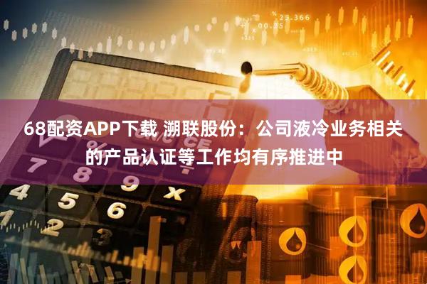 68配资APP下载 溯联股份：公司液冷业务相关的产品认证等工作均有序推进中