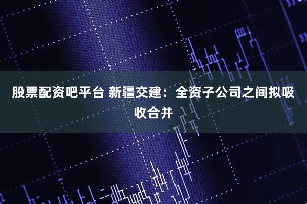 股票配资吧平台 新疆交建：全资子公司之间拟吸收合并