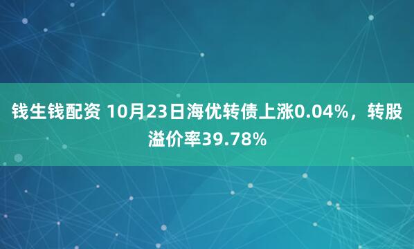 钱生钱配资 10月23日海优转债上涨0.04%，转股溢价率39.78%