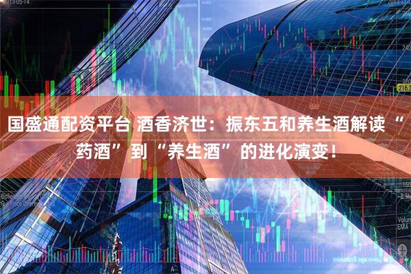 国盛通配资平台 酒香济世：振东五和养生酒解读 “药酒” 到 “养生酒” 的进化演变！