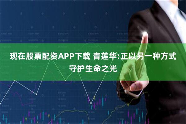 现在股票配资APP下载 青莲华:正以另一种方式守护生命之光