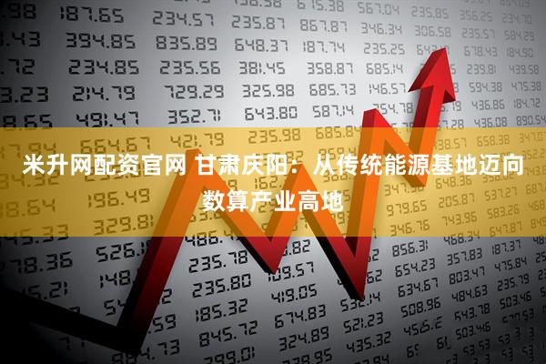 米升网配资官网 甘肃庆阳：从传统能源基地迈向数算产业高地