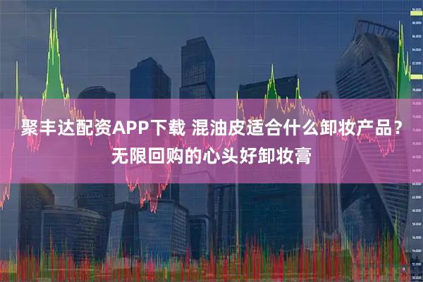 聚丰达配资APP下载 混油皮适合什么卸妆产品？无限回购的心头好卸妆膏