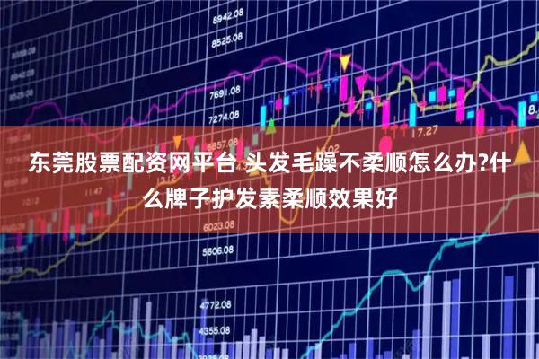 东莞股票配资网平台 头发毛躁不柔顺怎么办?什么牌子护发素柔顺效果好