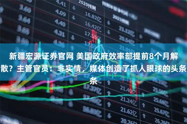新疆宏源证券官网 美国政府效率部提前8个月解散？主管官员：非实情，媒体创造了抓人眼球的头条