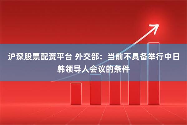 沪深股票配资平台 外交部：当前不具备举行中日韩领导人会议的条件