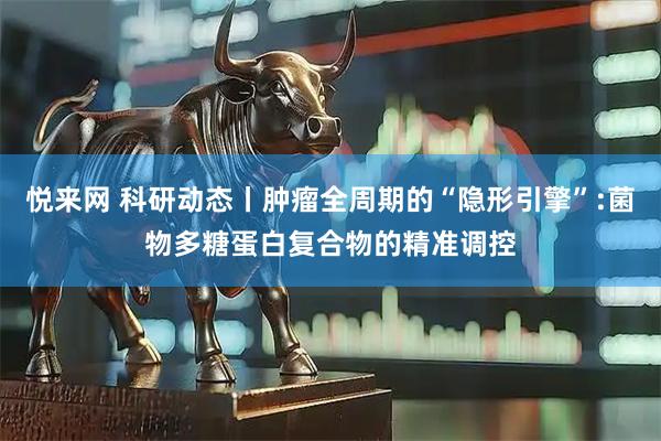 悦来网 科研动态丨肿瘤全周期的“隐形引擎”:菌物多糖蛋白复合物的精准调控