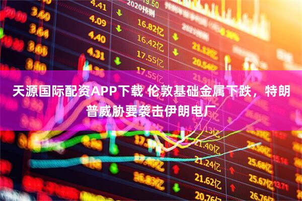 天源国际配资APP下载 伦敦基础金属下跌，特朗普威胁要袭击伊朗电厂