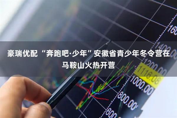 豪瑞优配 “奔跑吧·少年”安徽省青少年冬令营在马鞍山火热开营