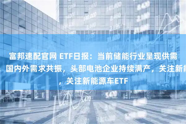 富邦速配官网 ETF日报：当前储能行业呈现供需两旺态势，国内外需求共振，头部电池企业持续满产，关注新能源车ETF