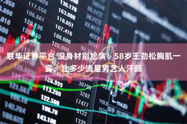 联华证券平台 没身材别尬演！58岁王劲松胸肌一露，让多少流量男艺人汗颜