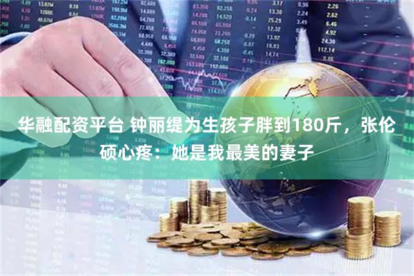 华融配资平台 钟丽缇为生孩子胖到180斤，张伦硕心疼：她是我最美的妻子