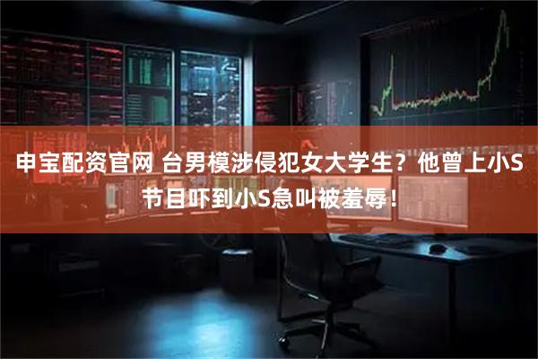 申宝配资官网 台男模涉侵犯女大学生？他曾上小S节目吓到小S急叫被羞辱！