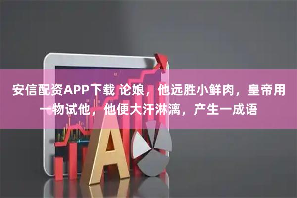 安信配资APP下载 论娘，他远胜小鲜肉，皇帝用一物试他，他便大汗淋漓，产生一成语
