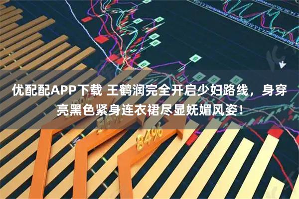 优配配APP下载 王鹤润完全开启少妇路线，身穿亮黑色紧身连衣裙尽显妩媚风姿！