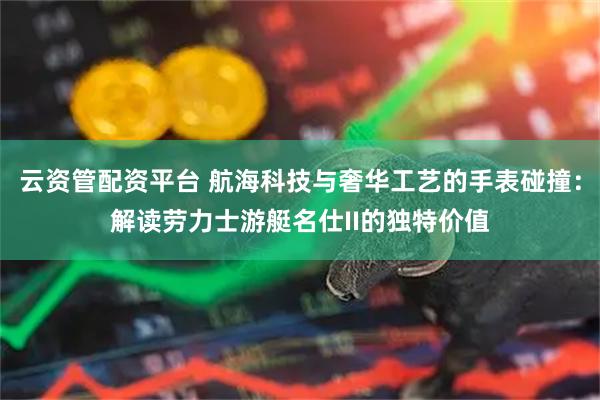 云资管配资平台 航海科技与奢华工艺的手表碰撞：解读劳力士游艇名仕II的独特价值