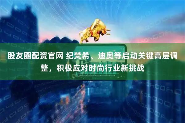 股友圈配资官网 纪梵希、迪奥等启动关键高层调整，积极应对时尚行业新挑战