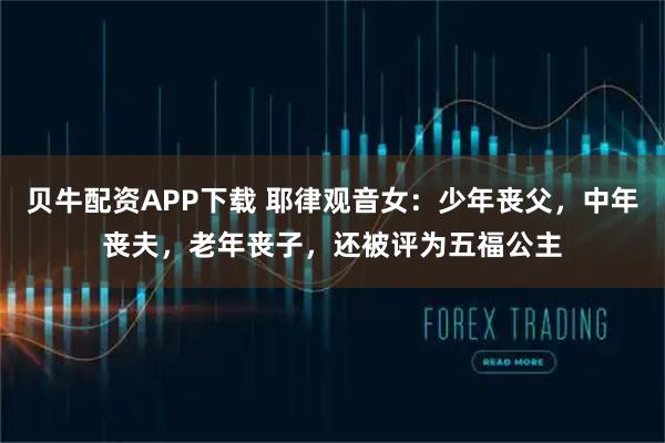 贝牛配资APP下载 耶律观音女：少年丧父，中年丧夫，老年丧子，还被评为五福公主