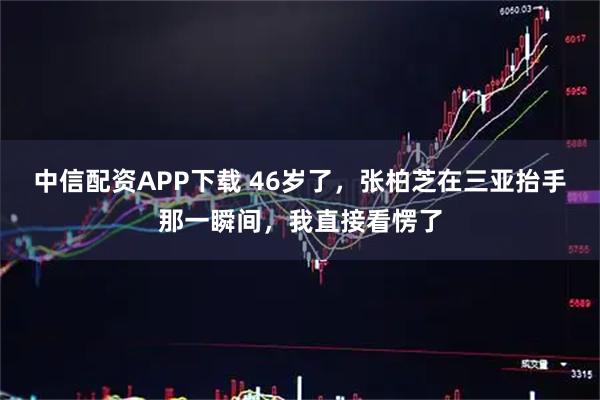 中信配资APP下载 46岁了，张柏芝在三亚抬手那一瞬间，我直接看愣了