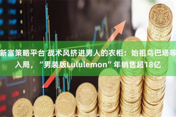 新富策略平台 战术风挤进男人的衣柜：始祖鸟巴塔等入局，“男装版Lululemon”年销售超18亿