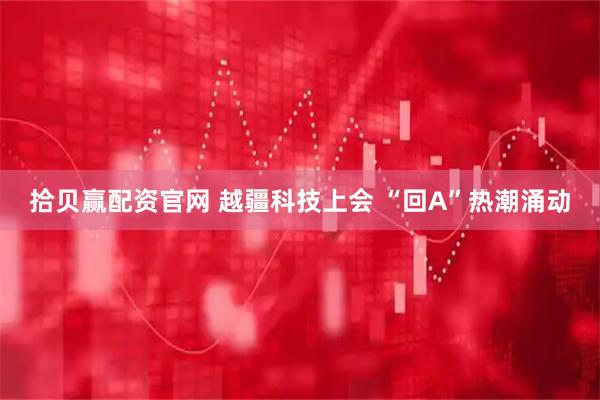 拾贝赢配资官网 越疆科技上会 “回A”热潮涌动