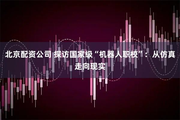 北京配资公司 探访国家级“机器人职校”：从仿真走向现实